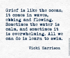 Grief is like the ocean; it comes in waves, ebbing and flowing. Sometimes the water is calm, and sometimes it is overwhelming. All we can do is learn to swim. -Vicki Harrison